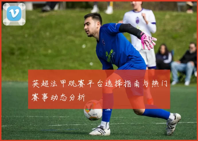 英超法甲观赛平台选择指南与热门赛事动态分析
