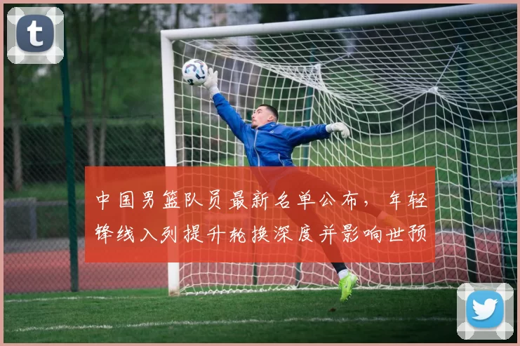 中国男篮队员最新名单公布，年轻锋线入列提升轮换深度并影响世预赛备战