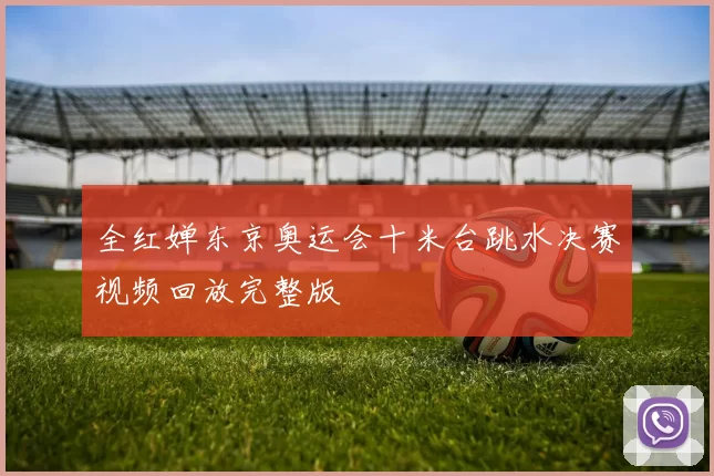 全红婵东京奥运会十米台跳水决赛视频回放完整版