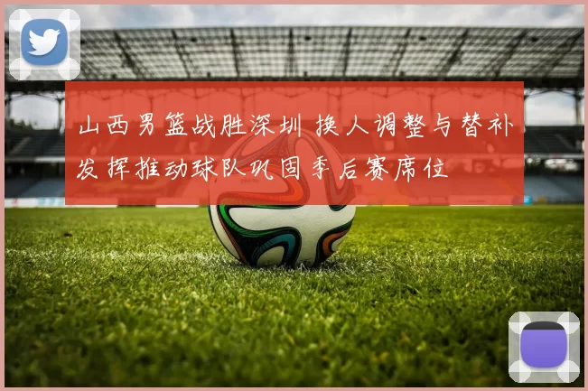 山西男篮战胜深圳 换人调整与替补发挥推动球队巩固季后赛席位