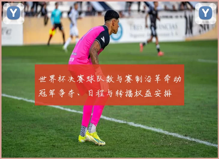 世界杯决赛球队数与赛制沿革牵动冠军争夺、日程与转播权益安排