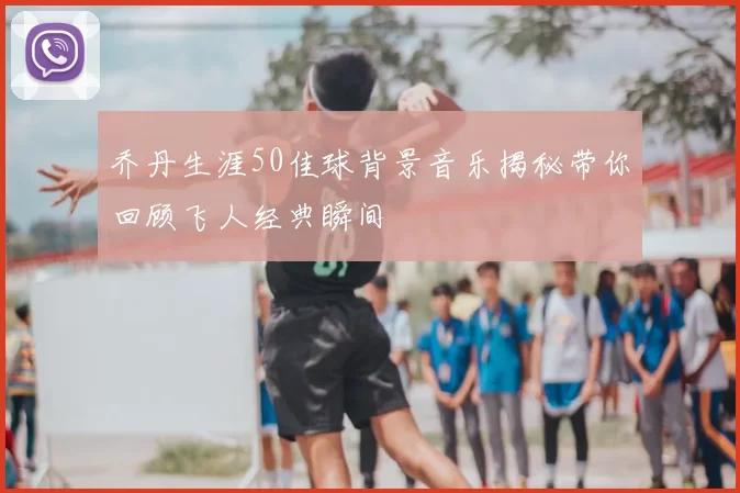 乔丹生涯50佳球背景音乐揭秘带你回顾飞人经典瞬间