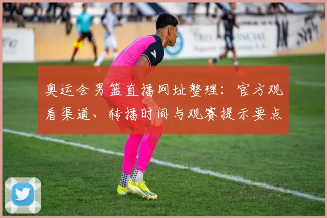 奥运会男篮直播网址整理：官方观看渠道、转播时间与观赛提示要点
